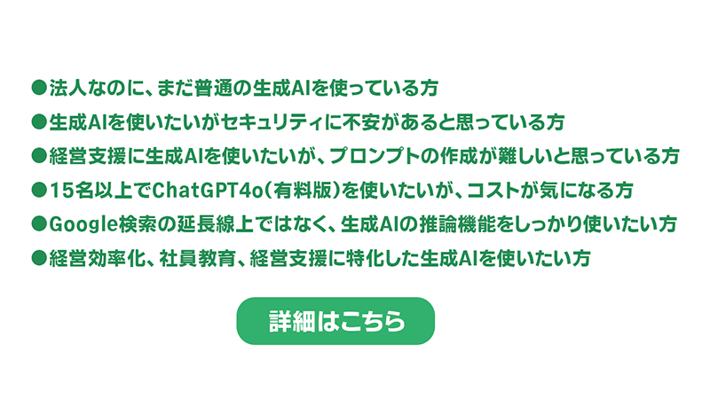 ●法人なのに、まだ普通の生成AIを使っている方 ●生成AIを使いたいがセキュリティに不安があると思っている方 ●経営支援に生成AIを使いたいが、プロンプトの作成が難しいと思っている方 ●15名以上でChatGPT4o(有料版)を使いたいが、コストが気になる方 ●Google検索の延長線上ではなく、生成AIの推論機能をしっかり使いたい方 ●経営効率化、社員教育、経営支援に特化した生成AIを使いたい方