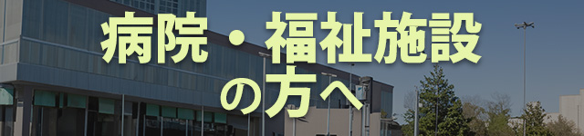 病院・福祉施設の方へ