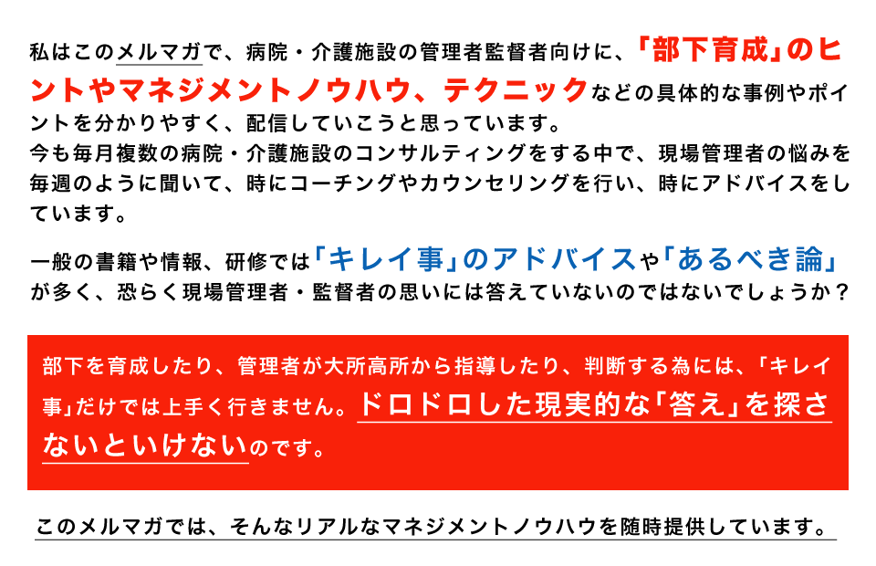 私はこのメルマガで、病院・介護施設の管理者監督者向けに、「部下育成」のヒントやマネジメントノウハウ、テクニックなどの具体的な事例やポイントを分かりやすく、配信していこうと思っています。